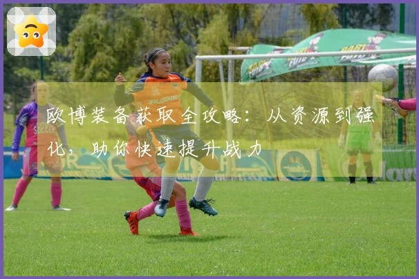 欧博装备获取全攻略:从资源到强化,助你快速提升战力