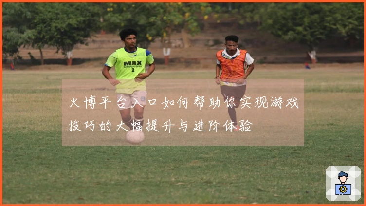 火博平台入口如何帮助你实现游戏技巧的大幅提升与进阶体验